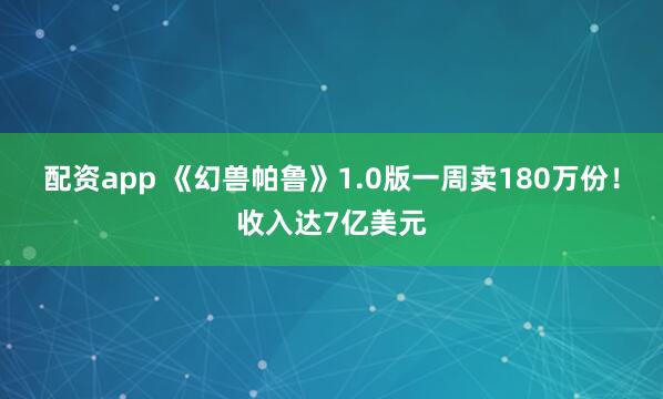 配资app 《幻兽帕鲁》1.0版一周卖180万份！收入达7亿美元