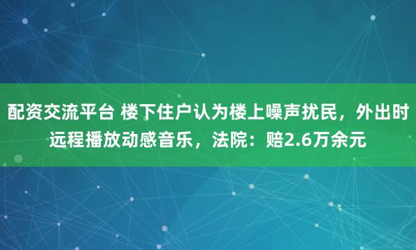 配资交流平台 楼下住户认为楼上噪声扰民，外出时远程播放动感音乐，法院：赔2.6万余元