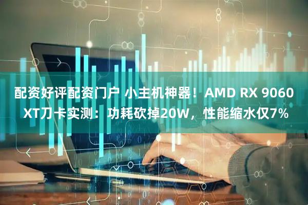 配资好评配资门户 小主机神器！AMD RX 9060 XT刀卡实测：功耗砍掉20W，性能缩水仅7%